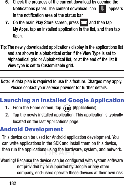 DRAFT Internal Use Only1826. Check the progress of the current download by opening the Notifications panel. The content download icon   appears in the notification area of the status bar.7. On the main Play Store screen, press   and then tap My Apps, tap an installed application in the list, and then tap Open.Tip: The newly downloaded applications display in the applications list and are shown in alphabetical order if the View Type is set to Alphabetical grid or Alphabetical list, or at the end of the list if View type is set to Customizable grid.  Note:  A data plan is required to use this feature. Charges may apply. Please contact your service provider for further details.Launching an Installed Google Application1. From the Home screen, tap   (Applications).2. Tap the newly installed application. This application is typically located on the last Applications page.Android DevelopmentThis device can be used for Android application development. You can write applications in the SDK and install them on this device, then run the applications using the hardware, system, and network.Warning! Because the device can be configured with system software not provided by or supported by Google or any other company, end-users operate these devices at their own risk.