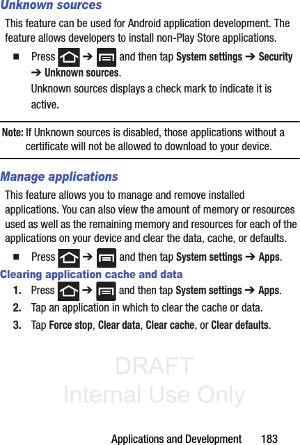 DRAFT Internal Use OnlyApplications and Development       183Unknown sourcesThis feature can be used for Android application development. The feature allows developers to install non-Play Store applications.䡲  Press  ➔   and then tap System settings ➔ Security  ➔ Unknown sources.Unknown sources displays a check mark to indicate it is active.Note: If Unknown sources is disabled, those applications without a certificate will not be allowed to download to your device.Manage applicationsThis feature allows you to manage and remove installed applications. You can also view the amount of memory or resources used as well as the remaining memory and resources for each of the applications on your device and clear the data, cache, or defaults.䡲  Press  ➔   and then tap System settings ➔ Apps.Clearing application cache and data1. Press  ➔   and then tap System settings ➔ Apps.2. Tap an application in which to clear the cache or data.3. Tap Force stop, Clear data, Clear cache, or Clear defaults.