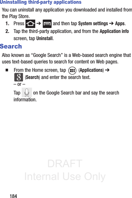 DRAFT Internal Use Only184Uninstalling third-party applicationsYou can uninstall any application you downloaded and installed from the Play Store.1. Press  ➔   and then tap System settings ➔ Apps.2. Tap the third-party application, and from the Application info screen, tap Uninstall. SearchAlso known as “Google Search” is a Web-based search engine that uses text-based queries to search for content on Web pages.䡲  From the Home screen, tap   (Applications) ➔  (Search) and enter the search text.– or –Tap   on the Google Search bar and say the search information. 
