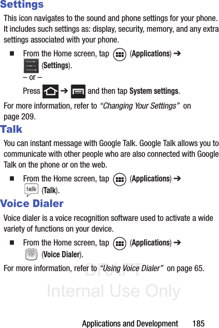 DRAFT Internal Use OnlyApplications and Development       185SettingsThis icon navigates to the sound and phone settings for your phone. It includes such settings as: display, security, memory, and any extra settings associated with your phone.䡲  From the Home screen, tap   (Applications) ➔  (Settings).– or –Press  ➔   and then tap System settings.For more information, refer to “Changing Your Settings”  on page 209.TalkYou can instant message with Google Talk. Google Talk allows you to communicate with other people who are also connected with Google Talk on the phone or on the web.䡲  From the Home screen, tap   (Applications) ➔  (Talk).Voice DialerVoice dialer is a voice recognition software used to activate a wide variety of functions on your device.䡲  From the Home screen, tap   (Applications) ➔  (Voice Dialer).For more information, refer to “Using Voice Dialer”  on page 65.