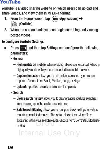 DRAFT Internal Use Only186YouTubeYouTube is a video sharing website on which users can upload and share videos, and view them in MPEG-4 format.1. From the Home screen, tap   (Applications) ➔  (YouTube).2. When the screen loads you can begin searching and viewing posted videos.To configure YouTube Settings:䡲  Press   and then tap Settings and configure the following parameters:• General–High quality on mobile, when enabled, allows you to start all videos in high quality mode while you are connected to a mobile network.–Caption font size allows you to set the font size used by on-screen captions. Choose from: Small, Medium, Large, or Huge.–Uploads specifies network preferences for uploads.•Search–Clear search history allows you to clear previous YouTube searches from showing up in the YouTube search box.–SafeSearch filtering allows you to configure block settings for videos containing restricted content. This option blocks these videos from appearing within your search results. Choose from: Don’t filter, Moderate, or Strict.