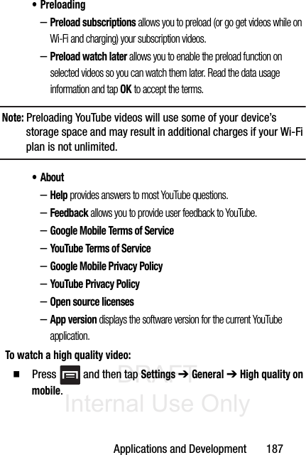 DRAFT Internal Use OnlyApplications and Development       187• Preloading–Preload subscriptions allows you to preload (or go get videos while on Wi-Fi and charging) your subscription videos.–Preload watch later allows you to enable the preload function on selected videos so you can watch them later. Read the data usage information and tap OK to accept the terms.Note: Preloading YouTube videos will use some of your device’s storage space and may result in additional charges if your Wi-Fi plan is not unlimited.• About–Help provides answers to most YouTube questions.–Feedback allows you to provide user feedback to YouTube.–Google Mobile Terms of Service–YouTube Terms of Service–Google Mobile Privacy Policy–YouTube Privacy Policy–Open source licenses–App version displays the software version for the current YouTube application.To watch a high quality video:䡲  Press   and then tap Settings ➔ General ➔ High quality on mobile.