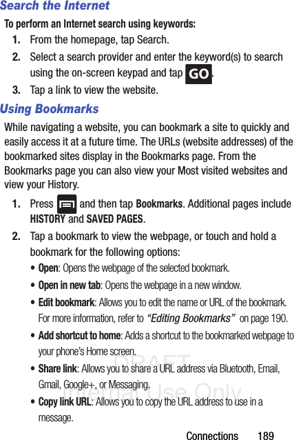 DRAFT Internal Use OnlyConnections       189Search the InternetTo perform an Internet search using keywords:1. From the homepage, tap Search.2. Select a search provider and enter the keyword(s) to search using the on-screen keypad and tap  .3. Tap a link to view the website.Using BookmarksWhile navigating a website, you can bookmark a site to quickly and easily access it at a future time. The URLs (website addresses) of the bookmarked sites display in the Bookmarks page. From the Bookmarks page you can also view your Most visited websites and view your History.1. Press   and then tap Bookmarks. Additional pages include HISTORY and SAVED PAGES.2. Tap a bookmark to view the webpage, or touch and hold a bookmark for the following options:•Open: Opens the webpage of the selected bookmark.• Open in new tab: Opens the webpage in a new window.•Edit bookmark: Allows you to edit the name or URL of the bookmark. For more information, refer to “Editing Bookmarks”  on page 190.• Add shortcut to home: Adds a shortcut to the bookmarked webpage to your phone’s Home screen.• Share link: Allows you to share a URL address via Bluetooth, Email, Gmail, Google+, or Messaging.• Copy link URL: Allows you to copy the URL address to use in a message.GO