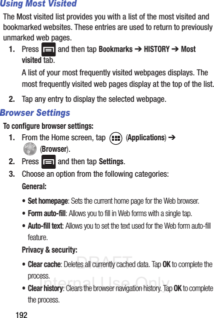 DRAFT Internal Use Only192Using Most Visited The Most visited list provides you with a list of the most visited and bookmarked websites. These entries are used to return to previously unmarked web pages.1. Press   and then tap Bookmarks ➔ HISTORY ➔ Most visited tab.A list of your most frequently visited webpages displays. The most frequently visited web pages display at the top of the list.2. Tap any entry to display the selected webpage.Browser SettingsTo configure browser settings:1. From the Home screen, tap   (Applications) ➔  (Browser).2. Press   and then tap Settings.3. Choose an option from the following categories:General:• Set homepage: Sets the current home page for the Web browser.•Form auto-fill: Allows you to fill in Web forms with a single tap.• Auto-fill text: Allows you to set the text used for the Web form auto-fill feature.Privacy &amp; security:• Clear cache: Deletes all currently cached data. Tap OK to complete the process.•Clear history: Clears the browser navigation history. Tap OK to complete the process.