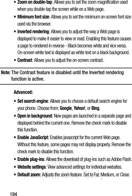 DRAFT Internal Use Only194• Zoom on double-tap: Allows you to set the zoom magnification used when you double-tap the screen while on a Web page. • Minimum font size: Allows you to set the minimum on-screen font size used via the browser.• Inverted rendering: Allows you to adjust the way a Web page is displayed to make it easier to view or read. Enabling this feature causes a page to rendered in reverse - Black becomes white and vice versa. On-screen white text is displayed as white text on a black background.•Contrast: Allows you to adjust the on-screen contrast. Note: The Contrast feature is disabled until the Inverted rendering function is active.Advanced:• Set search engine: Allows you to choose a default search engine for your phone. Choose from: Google, Yahoo!, or Bing.• Open in background: New pages are launched in a separate page and displayed behind the current one. Remove the check mark to disable this function.• Enable JavaScript: Enables javascript for the current Web page. Without this feature, some pages may not display properly. Remove the check mark to disable this function.• Enable plug-ins: Allows the download of plug-ins such as Adobe Flash.• Website settings: View advanced settings for individual websites.• Default zoom: Adjusts the zoom feature. Set to Far, Medium, or Close.