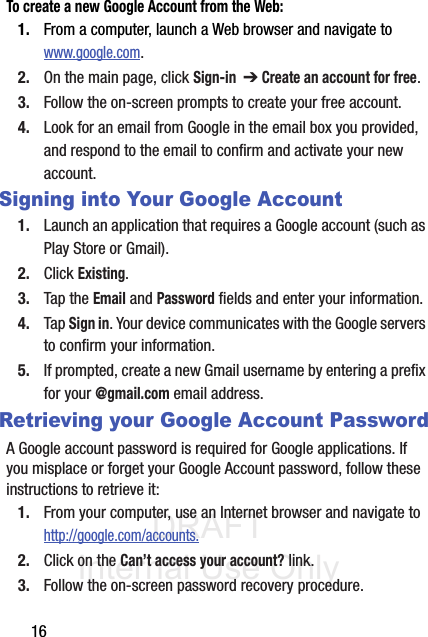 DRAFT Internal Use Only16To create a new Google Account from the Web:1. From a computer, launch a Web browser and navigate to  www.google.com.2. On the main page, click Sign-in  ➔ Create an account for free.3. Follow the on-screen prompts to create your free account.4. Look for an email from Google in the email box you provided, and respond to the email to confirm and activate your new account.Signing into Your Google Account1. Launch an application that requires a Google account (such as Play Store or Gmail).2. Click Existing.3. Tap the Email and Password fields and enter your information. 4. Tap Sign in. Your device communicates with the Google servers to confirm your information.5. If prompted, create a new Gmail username by entering a prefix for your @gmail.com email address.  Retrieving your Google Account PasswordA Google account password is required for Google applications. If you misplace or forget your Google Account password, follow these instructions to retrieve it:1. From your computer, use an Internet browser and navigate to http://google.com/accounts.2. Click on the Can’t access your account? link.3. Follow the on-screen password recovery procedure.