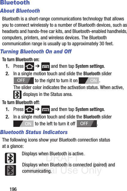 DRAFT Internal Use Only196BluetoothAbout BluetoothBluetooth is a short-range communications technology that allows you to connect wirelessly to a number of Bluetooth devices, such as headsets and hands-free car kits, and Bluetooth-enabled handhelds, computers, printers, and wireless devices. The Bluetooth communication range is usually up to approximately 30 feet.Turning Bluetooth On and OffTo turn Bluetooth on:1. Press  ➔   and then tap System settings.2. In a single motion touch and slide the Bluetooth slider   to the right to turn it on  . The slider color indicates the activation status. When active,  displays in the Status area.To turn Bluetooth off:1. Press  ➔   and then tap System settings.2. In a single motion touch and slide the Bluetooth slider   to the left to turn it off  . Bluetooth Status IndicatorsThe following icons show your Bluetooth connection status at a glance:Displays when Bluetooth is active.Displays when Bluetooth is connected (paired) and communicating.OFFONONOFF
