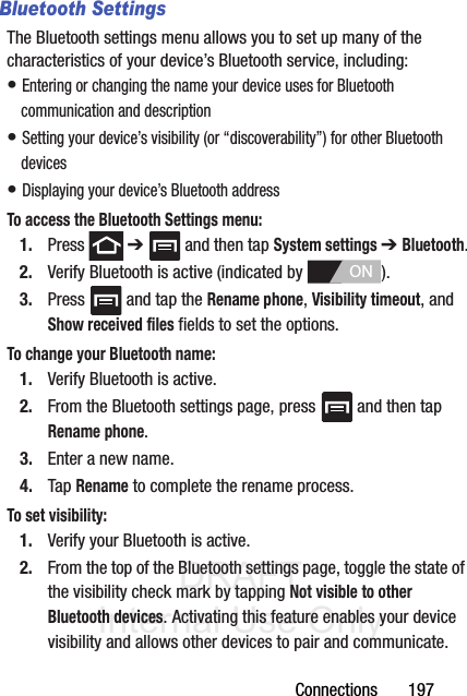 DRAFT Internal Use OnlyConnections       197Bluetooth SettingsThe Bluetooth settings menu allows you to set up many of the characteristics of your device’s Bluetooth service, including:• Entering or changing the name your device uses for Bluetooth communication and description• Setting your device’s visibility (or “discoverability”) for other Bluetooth devices• Displaying your device’s Bluetooth addressTo access the Bluetooth Settings menu:1. Press  ➔   and then tap System settings ➔ Bluetooth.2. Verify Bluetooth is active (indicated by  ).3. Press   and tap the Rename phone, Visibility timeout, and Show received files fields to set the options.To change your Bluetooth name:1. Verify Bluetooth is active.2. From the Bluetooth settings page, press   and then tap Rename phone.3. Enter a new name.4. Tap Rename to complete the rename process.To set visibility:1. Verify your Bluetooth is active.2. From the top of the Bluetooth settings page, toggle the state of the visibility check mark by tapping Not visible to other Bluetooth devices. Activating this feature enables your device visibility and allows other devices to pair and communicate.ON