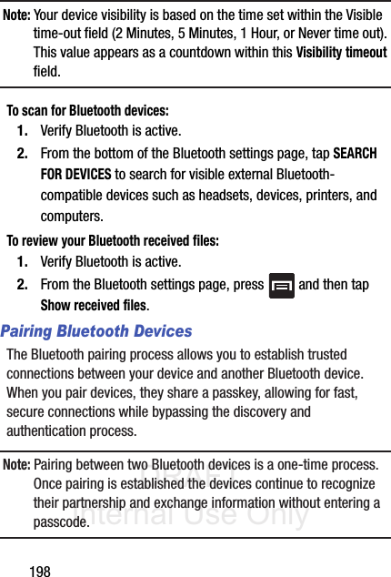 DRAFT Internal Use Only198Note: Your device visibility is based on the time set within the Visible time-out field (2 Minutes, 5 Minutes, 1 Hour, or Never time out). This value appears as a countdown within this Visibility timeout field.To scan for Bluetooth devices:1. Verify Bluetooth is active.2. From the bottom of the Bluetooth settings page, tap SEARCH FOR DEVICES to search for visible external Bluetooth-compatible devices such as headsets, devices, printers, and computers.To review your Bluetooth received files:1. Verify Bluetooth is active.2. From the Bluetooth settings page, press   and then tap Show received files.Pairing Bluetooth DevicesThe Bluetooth pairing process allows you to establish trusted connections between your device and another Bluetooth device. When you pair devices, they share a passkey, allowing for fast, secure connections while bypassing the discovery and authentication process.Note: Pairing between two Bluetooth devices is a one-time process. Once pairing is established the devices continue to recognize their partnership and exchange information without entering a passcode.