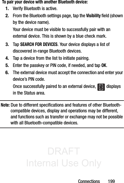 DRAFT Internal Use OnlyConnections       199To pair your device with another Bluetooth device:1. Verify Bluetooth is active.2. From the Bluetooth settings page, tap the Visibility field (shown by the device name).Your device must be visible to successfully pair with an external device. This is shown by a blue check mark.3. Tap SEARCH FOR DEVICES. Your device displays a list of discovered in-range Bluetooth devices.4. Tap a device from the list to initiate pairing.5. Enter the passkey or PIN code, if needed, and tap OK.6. The external device must accept the connection and enter your device’s PIN code.Once successfully paired to an external device,   displays in the Status area.Note: Due to different specifications and features of other Bluetooth-compatible devices, display and operations may be different, and functions such as transfer or exchange may not be possible with all Bluetooth-compatible devices.