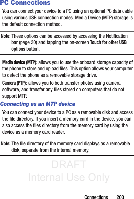 DRAFT Internal Use OnlyConnections       203PC ConnectionsYou can connect your device to a PC using an optional PC data cable using various USB connection modes. Media Device (MTP) storage is the default connection method.Note: These options can be accessed by accessing the Notification bar (page 30) and tapping the on-screen Touch for other USB options button.Media device (MTP): allows you to use the onboard storage capacity of the phone to store and upload files. This option allows your computer to detect the phone as a removable storage drive.Camera (PTP): allows you to both transfer photos using camera software, and transfer any files stored on computers that do not support MTP.Connecting as an MTP deviceYou can connect your device to a PC as a removable disk and access the file directory. If you insert a memory card in the device, you can also access the files directory from the memory card by using the device as a memory card reader.Note: The file directory of the memory card displays as a removable disk, separate from the internal memory.