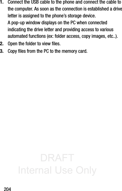 DRAFT Internal Use Only2041. Connect the USB cable to the phone and connect the cable to the computer. As soon as the connection is established a drive letter is assigned to the phone’s storage device.A pop-up window displays on the PC when connected indicating the drive letter and providing access to various automated functions (ex: folder access, copy images, etc..).2. Open the folder to view files.3. Copy files from the PC to the memory card.