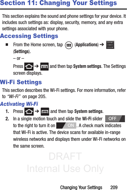 DRAFT Internal Use OnlyChanging Your Settings       209Section 11: Changing Your SettingsThis section explains the sound and phone settings for your device. It includes such settings as: display, security, memory, and any extra settings associated with your phone.Accessing Settings䡲  From the Home screen, tap   (Applications) ➔   (Settings).– or –Press  ➔   and then tap System settings. The Settings screen displays.Wi-Fi SettingsThis section describes the Wi-Fi settings. For more information, refer to “Wi-Fi”  on page 205.Activating Wi-Fi1. Press  ➔   and then tap System settings.2. In a single motion touch and slide the Wi-Fi slider    to the right to turn it on  . A check mark indicates that Wi-Fi is active. The device scans for available in-range wireless networks and displays them under Wi-Fi networks on the same screen.OFFON