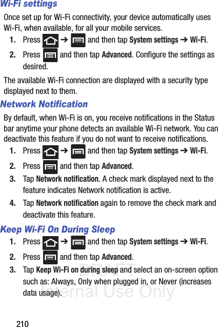 DRAFT Internal Use Only210Wi-Fi settingsOnce set up for Wi-Fi connectivity, your device automatically uses Wi-Fi, when available, for all your mobile services.1. Press  ➔   and then tap System settings ➔ Wi-Fi.2. Press   and then tap Advanced. Configure the settings as desired.The available Wi-Fi connection are displayed with a security type displayed next to them.Network NotificationBy default, when Wi-Fi is on, you receive notifications in the Status bar anytime your phone detects an available Wi-Fi network. You can deactivate this feature if you do not want to receive notifications.1. Press  ➔   and then tap System settings ➔ Wi-Fi.2. Press   and then tap Advanced.3. Tap Network notification. A check mark displayed next to the feature indicates Network notification is active.4. Tap Network notification again to remove the check mark and deactivate this feature.Keep Wi-Fi On During Sleep1. Press  ➔   and then tap System settings ➔ Wi-Fi.2. Press   and then tap Advanced.3. Tap Keep Wi-Fi on during sleep and select an on-screen option such as: Always, Only when plugged in, or Never (increases data usage). 
