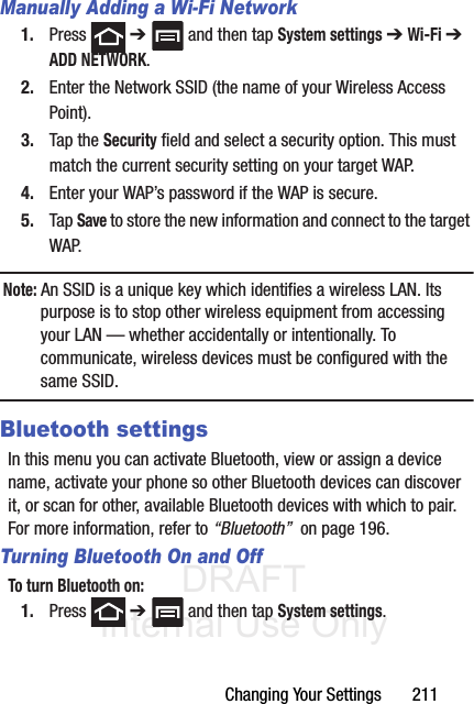 DRAFT Internal Use OnlyChanging Your Settings       211Manually Adding a Wi-Fi Network1. Press  ➔   and then tap System settings ➔ Wi-Fi ➔ ADD NETWORK.2. Enter the Network SSID (the name of your Wireless Access Point).3. Tap the Security field and select a security option. This must match the current security setting on your target WAP.4. Enter your WAP’s password if the WAP is secure.5. Tap Save to store the new information and connect to the target WAP.Note: An SSID is a unique key which identifies a wireless LAN. Its purpose is to stop other wireless equipment from accessing your LAN — whether accidentally or intentionally. To communicate, wireless devices must be configured with the same SSID.Bluetooth settingsIn this menu you can activate Bluetooth, view or assign a device name, activate your phone so other Bluetooth devices can discover it, or scan for other, available Bluetooth devices with which to pair. For more information, refer to “Bluetooth”  on page 196.Turning Bluetooth On and OffTo turn Bluetooth on:1. Press  ➔   and then tap System settings.