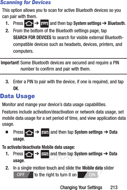 DRAFT Internal Use OnlyChanging Your Settings       213Scanning for DevicesThis option allows you to scan for active Bluetooth devices so you can pair with them.1. Press  ➔   and then tap System settings ➔ Bluetooth. 2. From the bottom of the Bluetooth settings page, tap SEARCH FOR DEVICES to search for visible external Bluetooth-compatible devices such as headsets, devices, printers, and computers.Important! Some Bluetooth devices are secured and require a PIN number to confirm and pair with them.3. Enter a PIN to pair with the device, if one is required, and tap OK.Data UsageMonitor and mange your device’s data usage capabilities.Features include activation/deactivation or network data usage, set mobile data usage for a set period of time, and view application data usage.䡲  Press  ➔   and then tap System settings ➔ Data usage.To activate/deactivate Mobile data usage:1. Press  ➔   and then tap System settings ➔ Data usage.2. In a single motion touch and slide the Mobile data slider   to the right to turn it on  . OFFON