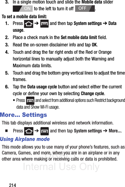 DRAFT Internal Use Only2143. In a single motion touch and slide the Mobile data slider   to the left to turn it off  . To set a mobile data limit:1. Press  ➔   and then tap System settings ➔ Data usage.2. Place a check mark in the Set mobile data limit field.3. Read the on-screen disclaimer info and tap OK. 4. Touch and drag the far right ends of the Red or Orange horizontal lines to manually adjust both the Warning and Maximum data limits.5. Touch and drag the bottom grey vertical lines to adjust the time frames.6. Tap the Data usage cycle button and select either the current cycle or define your own by selecting Change cycle.•Press   and select from additional options such Restrict background data and Show Wi-Fi usage.More... SettingsThis tab displays additional wireless and network information.䡲  Press  ➔   and then tap System settings ➔ More....Using Airplane modeThis mode allows you to use many of your phone’s features, such as Camera, Games, and more, when you are in an airplane or in any other area where making or receiving calls or data is prohibited.ONOFF