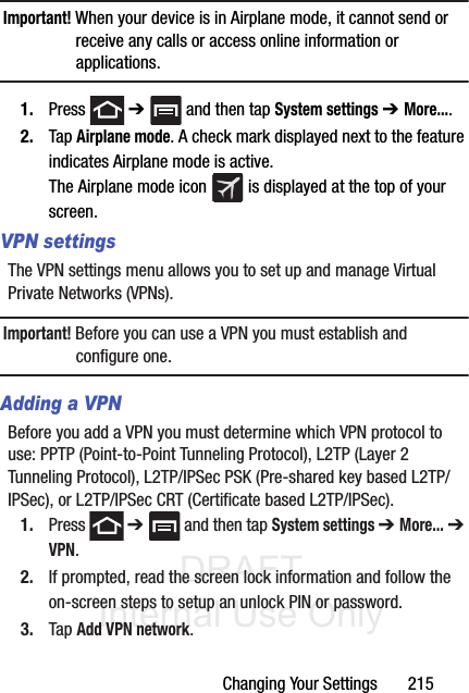 DRAFT Internal Use OnlyChanging Your Settings       215Important! When your device is in Airplane mode, it cannot send or receive any calls or access online information or applications.1. Press  ➔   and then tap System settings ➔ More....2. Tap Airplane mode. A check mark displayed next to the feature indicates Airplane mode is active. The Airplane mode icon   is displayed at the top of your screen.VPN settingsThe VPN settings menu allows you to set up and manage Virtual Private Networks (VPNs).Important! Before you can use a VPN you must establish and configure one.Adding a VPNBefore you add a VPN you must determine which VPN protocol to use: PPTP (Point-to-Point Tunneling Protocol), L2TP (Layer 2 Tunneling Protocol), L2TP/IPSec PSK (Pre-shared key based L2TP/IPSec), or L2TP/IPSec CRT (Certificate based L2TP/IPSec).1. Press  ➔   and then tap System settings ➔ More... ➔ VPN.2. If prompted, read the screen lock information and follow the on-screen steps to setup an unlock PIN or password.3. Tap Add VPN network.