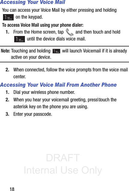 DRAFT Internal Use Only18Accessing Your Voice MailYou can access your Voice Mail by either pressing and holding  on the keypad. To access Voice Mail using your phone dialer:1. From the Home screen, tap   and then touch and hold  until the device dials voice mail.Note: Touching and holding   will launch Voicemail if it is already active on your device.2. When connected, follow the voice prompts from the voice mail center.Accessing Your Voice Mail From Another Phone1. Dial your wireless phone number.2. When you hear your voicemail greeting, press\touch the asterisk key on the phone you are using.3. Enter your passcode.