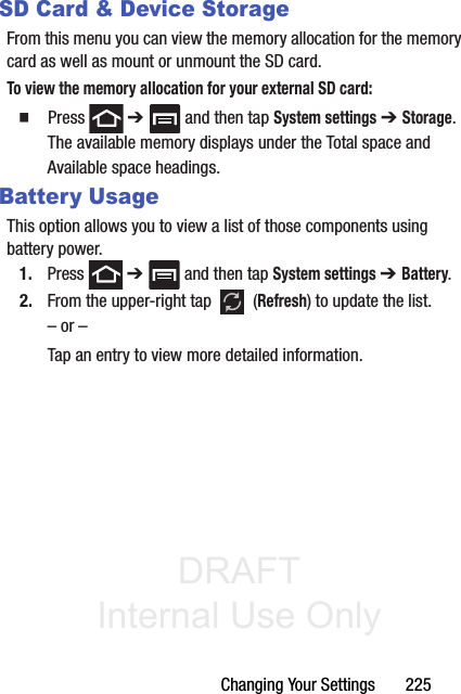 DRAFT Internal Use OnlyChanging Your Settings       225SD Card &amp; Device StorageFrom this menu you can view the memory allocation for the memory card as well as mount or unmount the SD card.To view the memory allocation for your external SD card:䡲  Press  ➔   and then tap System settings ➔ Storage.The available memory displays under the Total space and Available space headings.Battery UsageThis option allows you to view a list of those components using battery power.1. Press  ➔   and then tap System settings ➔ Battery. 2. From the upper-right tap   (Refresh) to update the list.– or –Tap an entry to view more detailed information.
