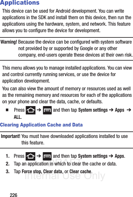 DRAFT Internal Use Only226ApplicationsThis device can be used for Android development. You can write applications in the SDK and install them on this device, then run the applications using the hardware, system, and network. This feature allows you to configure the device for development.Warning! Because the device can be configured with system software not provided by or supported by Google or any other company, end-users operate these devices at their own risk.This menu allows you to manage installed applications. You can view and control currently running services, or use the device for application development.You can also view the amount of memory or resources used as well as the remaining memory and resources for each of the applications on your phone and clear the data, cache, or defaults.䡲  Press  ➔   and then tap System settings ➔ Apps  ➔ ALL.Clearing Application Cache and DataImportant! You must have downloaded applications installed to use this feature.1. Press  ➔   and then tap System settings ➔ Apps.2. Tap an application in which to clear the cache or data.3. Tap Force stop, Clear data, or Clear cache.