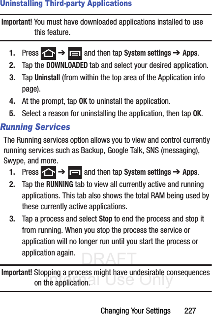 DRAFT Internal Use OnlyChanging Your Settings       227Uninstalling Third-party ApplicationsImportant! You must have downloaded applications installed to use this feature.1. Press  ➔   and then tap System settings ➔ Apps.2. Tap the DOWNLOADED tab and select your desired application.3. Tap Uninstall (from within the top area of the Application info page).4. At the prompt, tap OK to uninstall the application.5. Select a reason for uninstalling the application, then tap OK.Running ServicesThe Running services option allows you to view and control currently running services such as Backup, Google Talk, SNS (messaging), Swype, and more.1. Press  ➔   and then tap System settings ➔ Apps. 2. Tap the RUNNING tab to view all currently active and running applications. This tab also shows the total RAM being used by these currently active applications.3. Tap a process and select Stop to end the process and stop it from running. When you stop the process the service or application will no longer run until you start the process or application again.Important! Stopping a process might have undesirable consequences on the application.