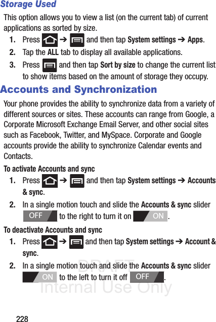 DRAFT Internal Use Only228Storage UsedThis option allows you to view a list (on the current tab) of current applications as sorted by size.1. Press  ➔   and then tap System settings ➔ Apps.2. Tap the ALL tab to display all available applications.3. Press   and then tap Sort by size to change the current list to show items based on the amount of storage they occupy.Accounts and SynchronizationYour phone provides the ability to synchronize data from a variety of different sources or sites. These accounts can range from Google, a Corporate Microsoft Exchange Email Server, and other social sites such as Facebook, Twitter, and MySpace. Corporate and Google accounts provide the ability to synchronize Calendar events and Contacts.To activate Accounts and sync1. Press  ➔   and then tap System settings ➔ Accounts &amp; sync. 2. In a single motion touch and slide the Accounts &amp; sync slider  to the right to turn it on  . To deactivate Accounts and sync1. Press  ➔   and then tap System settings ➔ Account &amp; sync. 2. In a single motion touch and slide the Accounts &amp; sync slider  to the left to turn it off  . OFFONONOFF