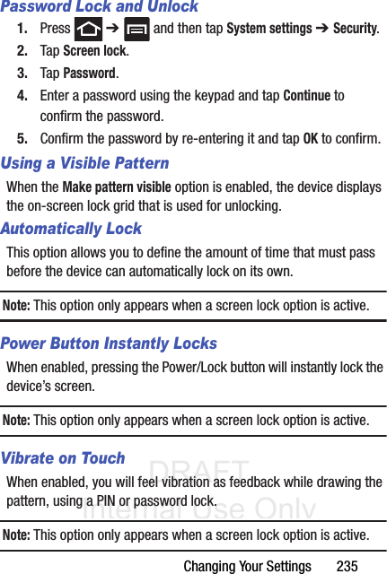 DRAFT Internal Use OnlyChanging Your Settings       235Password Lock and Unlock1. Press  ➔   and then tap System settings ➔ Security.2. Tap Screen lock.3. Tap Password.4. Enter a password using the keypad and tap Continue to confirm the password.5. Confirm the password by re-entering it and tap OK to confirm.Using a Visible PatternWhen the Make pattern visible option is enabled, the device displays the on-screen lock grid that is used for unlocking.Automatically LockThis option allows you to define the amount of time that must pass before the device can automatically lock on its own.Note: This option only appears when a screen lock option is active.Power Button Instantly LocksWhen enabled, pressing the Power/Lock button will instantly lock the device’s screen.Note: This option only appears when a screen lock option is active.Vibrate on TouchWhen enabled, you will feel vibration as feedback while drawing the pattern, using a PIN or password lock.Note: This option only appears when a screen lock option is active.