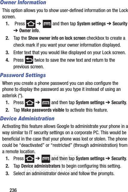 DRAFT Internal Use Only236Owner InformationThis option allows you to show user-defined information on the Lock screen. 1.  Press   ➔   and then tap System settings ➔ Security ➔ Owner info.2. Tap the Show owner info on lock screen checkbox to create a check mark if you want your owner information displayed.3. Enter text that you would like displayed on your Lock screen.4. Press   twice to save the new text and return to the previous screen.Password SettingsWhen you create a phone password you can also configure the phone to display the password as you type it instead of using an asterisk (*).1. Press  ➔   and then tap System settings ➔ Security.2. Tap Make passwords visible to activate this feature.Device AdministrationActivating this feature allows Google to administrate your phone in a way similar to IT security settings on a corporate PC. This would be beneficial in the case that your phone was lost or stolen. The phone could be “deactivated” or “restricted” (through administration) from a remote location.1. Press  ➔   and then tap System settings ➔ Security.2. Tap Device administrators to begin configuring this setting.3. Select an administrator device and follow the prompts.