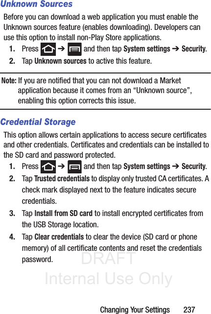 DRAFT Internal Use OnlyChanging Your Settings       237Unknown SourcesBefore you can download a web application you must enable the Unknown sources feature (enables downloading). Developers can use this option to install non-Play Store applications.1. Press  ➔   and then tap System settings ➔ Security.2. Tap Unknown sources to active this feature.Note: If you are notified that you can not download a Market application because it comes from an “Unknown source”, enabling this option corrects this issue.Credential StorageThis option allows certain applications to access secure certificates and other credentials. Certificates and credentials can be installed to the SD card and password protected.1. Press  ➔   and then tap System settings ➔ Security.2. Tap Trusted credentials to display only trusted CA certificates. A check mark displayed next to the feature indicates secure credentials.3. Tap Install from SD card to install encrypted certificates from the USB Storage location.4. Tap Clear credentials to clear the device (SD card or phone memory) of all certificate contents and reset the credentials password.