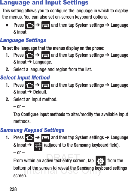 DRAFT Internal Use Only238Language and Input SettingsThis setting allows you to configure the language in which to display the menus. You can also set on-screen keyboard options.䡲  Press  ➔   and then tap System settings ➔ Language &amp; input.Language SettingsTo set the language that the menus display on the phone:1. Press  ➔   and then tap System settings ➔ Language &amp; input ➔ Language.2. Select a language and region from the list.Select Input Method1. Press  ➔   and then tap System settings ➔ Language &amp; input ➔ Default.2. Select an input method.– or –Tap Configure input methods to alter/modify the available input methods.Samsung Keypad Settings1. Press  ➔   and then tap System settings ➔ Language &amp; input ➔   (adjacent to the Samsung keyboard field).– or –From within an active text entry screen, tap   from the bottom of the screen to reveal the Samsung keyboard settings screen.