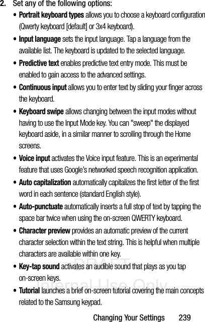 DRAFT Internal Use OnlyChanging Your Settings       2392. Set any of the following options:• Portrait keyboard types allows you to choose a keyboard configuration (Qwerty keyboard [default] or 3x4 keyboard).• Input language sets the input language. Tap a language from the available list. The keyboard is updated to the selected language.•Predictive text enables predictive text entry mode. This must be enabled to gain access to the advanced settings. • Continuous input allows you to enter text by sliding your finger across the keyboard.•Keyboard swipe allows changing between the input modes without having to use the Input Mode key. You can &quot;sweep&quot; the displayed keyboard aside, in a similar manner to scrolling through the Home screens.• Voice input activates the Voice input feature. This is an experimental feature that uses Google’s networked speech recognition application. • Auto capitalization automatically capitalizes the first letter of the first word in each sentence (standard English style). • Auto-punctuate automatically inserts a full stop of text by tapping the space bar twice when using the on-screen QWERTY keyboard.• Character preview provides an automatic preview of the current character selection within the text string. This is helpful when multiple characters are available within one key.•Key-tap sound activates an audible sound that plays as you tap on-screen keys.•Tutorial launches a brief on-screen tutorial covering the main concepts related to the Samsung keypad.