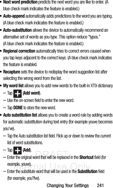 DRAFT Internal Use OnlyChanging Your Settings       241• Next word prediction predicts the next word you are like to enter. (A blue check mark indicates the feature is enabled.) • Auto-append automatically adds predictions to the word you are typing. (A blue check mark indicates the feature is enabled.)• Auto-substitution allows the device to automatically recommend an alternative set of words as you type. This option reduce “typos.” (A blue check mark indicates the feature is enabled.) • Regional correction automatically tries to correct errors caused when you tap keys adjacent to the correct keys. (A blue check mark indicates the feature is enabled. •Recapture sets the device to redisplay the word suggestion list after selecting the wrong word from the list. • My word list allows you to add new words to the built-in XT9 dictionary.–Tap  (Add word).–Use the on-screen field to enter the new word.–Tap DONE to store the new word. • Auto substitution list allows you to create a word rule by adding words for automatic substitution during text entry (for example youve becomes you’ve).–Tap the Auto substitution list field. Flick up or down to review the current list of word substitutions.–Tap  (Add).–Enter the original word that will be replaced in the Shortcut field (for example, youve).–Enter the substitute word that will be used in the Substitution field (for example, you?fve).