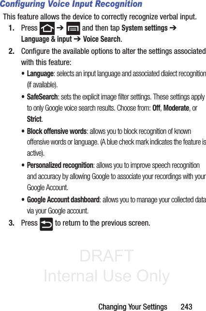 DRAFT Internal Use OnlyChanging Your Settings       243Configuring Voice Input RecognitionThis feature allows the device to correctly recognize verbal input.1. Press  ➔   and then tap System settings ➔ Language &amp; input ➔ Voice Search.2. Configure the available options to alter the settings associated with this feature:• Language: selects an input language and associated dialect recognition (if available).• SafeSearch: sets the explicit image filter settings. These settings apply to only Google voice search results. Choose from: Off, Moderate, or Strict.• Block offensive words: allows you to block recognition of known offensive words or language. (A blue check mark indicates the feature is active).• Personalized recognition: allows you to improve speech recognition and accuracy by allowing Google to associate your recordings with your Google Account.• Google Account dashboard: allows you to manage your collected data via your Google account.3. Press   to return to the previous screen.