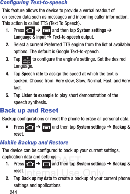 DRAFT Internal Use Only244Configuring Text-to-speechThis feature allows the device to provide a verbal readout of on-screen data such as messages and incoming caller information. This action is called TTS (Text To Speech).1. Press  ➔   and then tap System settings ➔ Language &amp; input ➔ Text-to-speech output.2. Select a current Preferred TTS engine from the list of available options. The default is Google Text-to-speech.3. Tap   to configure the engine’s settings. Set the desired Language.4. Tap Speech rate to assign the speed at which the text is spoken. Choose from: Very slow, Slow, Normal, Fast, and Very fast.5. Tap Listen to example to play short demonstration of the speech synthesis.Back up and ResetBackup configurations or reset the phone to erase all personal data.䡲  Press  ➔   and then tap System settings ➔ Backup &amp; reset.Mobile Backup and RestoreThe device can be configured to back up your current settings, application data and settings.1. Press  ➔   and then tap System settings ➔ Backup &amp; reset.2. Tap Back up my data to create a backup of your current phone settings and applications.