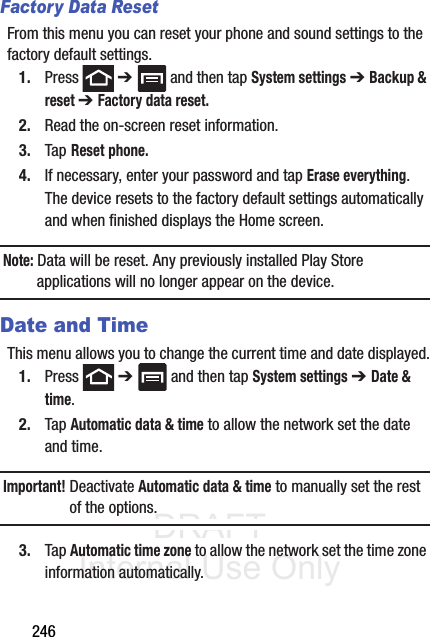 DRAFT Internal Use Only246Factory Data ResetFrom this menu you can reset your phone and sound settings to the factory default settings.1. Press  ➔   and then tap System settings ➔ Backup &amp; reset ➔ Factory data reset.2. Read the on-screen reset information.3. Tap Reset phone.4. If necessary, enter your password and tap Erase everything.The device resets to the factory default settings automatically and when finished displays the Home screen.Note: Data will be reset. Any previously installed Play Store applications will no longer appear on the device.Date and TimeThis menu allows you to change the current time and date displayed.1. Press  ➔   and then tap System settings ➔ Date &amp; time.2. Tap Automatic data &amp; time to allow the network set the date and time.Important! Deactivate Automatic data &amp; time to manually set the rest of the options.3. Tap Automatic time zone to allow the network set the time zone information automatically.
