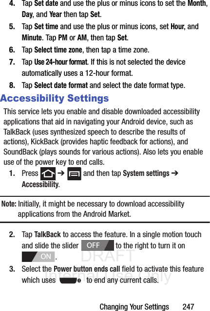 DRAFT Internal Use OnlyChanging Your Settings       2474. Tap Set date and use the plus or minus icons to set the Month, Day, and Year then tap Set.5. Tap Set time and use the plus or minus icons, set Hour, and Minute. Tap PM or AM, then tap Set.6. Tap Select time zone, then tap a time zone.7. Tap Use 24-hour format. If this is not selected the device automatically uses a 12-hour format.8. Tap Select date format and select the date format type.Accessibility SettingsThis service lets you enable and disable downloaded accessibility applications that aid in navigating your Android device, such as TalkBack (uses synthesized speech to describe the results of actions), KickBack (provides haptic feedback for actions), and SoundBack (plays sounds for various actions). Also lets you enable use of the power key to end calls.1. Press  ➔   and then tap System settings ➔ Accessibility.Note: Initially, it might be necessary to download accessibility applications from the Android Market.2. Tap TalkBack to access the feature. In a single motion touch and slide the slider   to the right to turn it on . 3. Select the Power button ends call field to activate this feature which uses   to end any current calls.OFFON