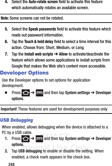 DRAFT Internal Use Only2484. Select the Auto-rotate screen field to activate this feature which automatically rotates an available screen.Note: Some screens can not be rotated.5. Select the Speak passwords field to activate this feature which reads out password information.6. Tap the Touch &amp; hold delay field to select a time interval for this action. Choose from: Short, Medium, or Long.7. Tap the Install web scripts ➔ Allow to activate/deactivate the feature which allows some applications to install scripts from Google that makes the Web site’s content more accessible.Developer OptionsUse the Developer options to set options for application development.䡲  Press  ➔   and then tap System settings ➔ Developer options. Important! These features are used for development purposes only. USB DebuggingWhen enabled, allows debugging when the device is attached to a PC by a USB cable.1. Press  ➔   and then tap System settings ➔ Developer options. 2. Tap USB debugging to enable or disable the setting. When enabled, a check mark appears in the check box.