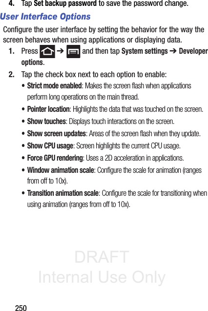 DRAFT Internal Use Only2504. Tap Set backup password to save the password change.User Interface OptionsConfigure the user interface by setting the behavior for the way the screen behaves when using applications or displaying data.1. Press  ➔   and then tap System settings ➔ Developer options. 2. Tap the check box next to each option to enable:• Strict mode enabled: Makes the screen flash when applications perform long operations on the main thread.• Pointer location: Highlights the data that was touched on the screen.• Show touches: Displays touch interactions on the screen.• Show screen updates: Areas of the screen flash when they update.• Show CPU usage: Screen highlights the current CPU usage.• Force GPU rendering: Uses a 2D acceleration in applications.• Window animation scale: Configure the scale for animation (ranges from off to 10x).• Transition animation scale: Configure the scale for transitioning when using animation (ranges from off to 10x).