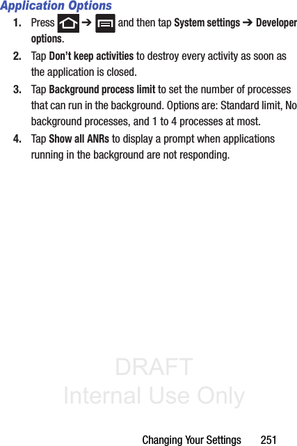 DRAFT Internal Use OnlyChanging Your Settings       251Application Options1. Press  ➔   and then tap System settings ➔ Developer options. 2. Tap Don’t keep activities to destroy every activity as soon as the application is closed.3. Tap Background process limit to set the number of processes that can run in the background. Options are: Standard limit, No background processes, and 1 to 4 processes at most.4. Tap Show all ANRs to display a prompt when applications running in the background are not responding.