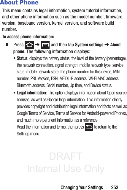 DRAFT Internal Use OnlyChanging Your Settings       253About PhoneThis menu contains legal information, system tutorial information, and other phone information such as the model number, firmware version, baseband version, kernel version, and software build number. To access phone information:䡲  Press  ➔   and then tap System settings ➔ About phone. The following information displays:• Status: displays the battery status, the level of the battery (percentage), the network connection, signal strength, mobile network type, service state, mobile network state, the phone number for this device, MIN number, PRL Version, ESN, MEIDI, IP address, Wi-Fi MAC address, Bluetooth address, Serial number, Up time, and Device status.• Legal information: This option displays information about Open source licenses, as well as Google legal information. This information clearly provides copyright and distribution legal information and facts as well as Google Terms of Service, Terms of Service for Android-powered Phones, and much more pertinent information as a reference.Read the information and terms, then press   to return to the Settings menu.