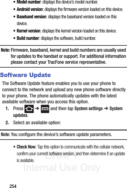 DRAFT Internal Use Only254• Model number: displays the device’s model number.• Android version: displays the firmware version loaded on this device.• Baseband version: displays the baseband version loaded on this device.• Kernel version: displays the kernel version loaded on this device.• Build number: displays the software, build number.Note: Firmware, baseband, kernel and build numbers are usually used for updates to the handset or support. For additional information please contact your TracFone service representative.Software UpdateThe Software Update feature enables you to use your phone to connect to the network and upload any new phone software directly to your phone. The phone automatically updates with the latest available software when you access this option.1. Press  ➔   and then tap System settings ➔ System updates.2. Select an available option:Note: You configure the device’s software update parameters.•Check Now: Tap this option to communicate with the cellular network, confirm your current software version, and then determine if an update is available.
