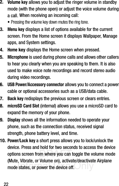 DRAFT Internal Use Only222.Volume key allows you to adjust the ringer volume in standby mode (with the phone open) or adjust the voice volume during a call. When receiving an incoming call:•Pressing the volume key down mutes the ring tone. 3.Menu key displays a list of options available for the current screen. From the Home screen it displays Wallpaper, Manage apps, and System settings.4.Home key displays the Home screen when pressed.5.Microphone is used during phone calls and allows other callers to hear you clearly when you are speaking to them. It is also used to make voice note recordings and record stereo audio during video recordings.6.USB Power/Accessory connector allows you to connect a power cable or optional accessories such as a USB/data cable.7.Back key redisplays the previous screen or clears entries.8.microSD Card Slot (internal) allows you use a microSD card to expand the memory of your phone. 9.Display shows all the information needed to operate your phone, such as the connection status, received signal strength, phone battery level, and time.10.Power/Lock key a short press allows you to lock/unlock the device. Press and hold for two seconds to access the device options screen from where you can toggle the volume mode (Mute, Vibrate, or Volume on), activate/deactivate Airplane mode states, or power the device off.