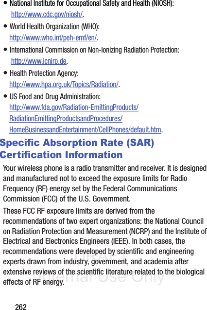 DRAFT Internal Use Only262• National Institute for Occupational Safety and Health (NIOSH): http://www.cdc.gov/niosh/.• World Health Organization (WHO): http://www.who.int/peh-emf/en/.• International Commission on Non-Ionizing Radiation Protection: http://www.icnirp.de.• Health Protection Agency: http://www.hpa.org.uk/Topics/Radiation/.• US Food and Drug Administration: http://www.fda.gov/Radiation-EmittingProducts/RadiationEmittingProductsandProcedures/HomeBusinessandEntertainment/CellPhones/default.htm.Specific Absorption Rate (SAR) Certification InformationYour wireless phone is a radio transmitter and receiver. It is designed and manufactured not to exceed the exposure limits for Radio Frequency (RF) energy set by the Federal Communications Commission (FCC) of the U.S. Government.These FCC RF exposure limits are derived from the recommendations of two expert organizations: the National Council on Radiation Protection and Measurement (NCRP) and the Institute of Electrical and Electronics Engineers (IEEE). In both cases, the recommendations were developed by scientific and engineering experts drawn from industry, government, and academia after extensive reviews of the scientific literature related to the biological effects of RF energy.