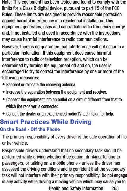 DRAFT Internal Use OnlyHealth and Safety Information       265Note: This equipment has been tested and found to comply with the limits for a Class B digital device, pursuant to part 15 of the FCC Rules. These limits are designed to provide reasonable protection against harmful interference in a residential installation. This equipment generates, uses and can radiate radio frequency energy and, if not installed and used in accordance with the instructions, may cause harmful interference to radio communications. However, there is no guarantee that interference will not occur in a particular installation. If this equipment does cause harmful interference to radio or television reception, which can be determined by turning the equipment off and on, the user is encouraged to try to correct the interference by one or more of the following measures:• Reorient or relocate the receiving antenna.• Increase the separation between the equipment and receiver.• Connect the equipment into an outlet on a circuit different from that to which the receiver is connected.• Consult the dealer or an experienced radio/TV technician for help.Smart Practices While DrivingOn the Road - Off the PhoneThe primary responsibility of every driver is the safe operation of his or her vehicle.Responsible drivers understand that no secondary task should be performed while driving whether it be eating, drinking, talking to passengers, or talking on a mobile phone - unless the driver has assessed the driving conditions and is confident that the secondary task will not interfere with their primary responsibility. Do not engage in any activity while driving a moving vehicle which may cause you to 