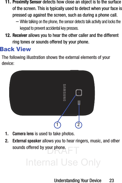 DRAFT Internal Use OnlyUnderstanding Your Device       2311.Proximity Sensor detects how close an object is to the surface of the screen. This is typically used to detect when your face is pressed up against the screen, such as during a phone call.–While talking on the phone, the sensor detects talk activity and locks the keypad to prevent accidental key presses.12.Receiver allows you to hear the other caller and the different ring tones or sounds offered by your phone.Back ViewThe following illustration shows the external elements of your device:1.Camera lens is used to take photos.2.External speaker allows you to hear ringers, music, and other sounds offered by your phone.1 2