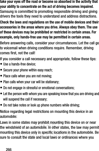 DRAFT Internal Use Only266take your eyes off the road or become so absorbed in the activity that your ability to concentrate on the act of driving becomes impaired. Samsung is committed to promoting responsible driving and giving drivers the tools they need to understand and address distractions.Check the laws and regulations on the use of mobile devices and their accessories in the areas where you drive. Always obey them. The use of these devices may be prohibited or restricted in certain areas. For example, only hands-free use may be permitted in certain areas.Before answering calls, consider your circumstances. Let the call go to voicemail when driving conditions require. Remember, driving comes first, not the call!If you consider a call necessary and appropriate, follow these tips:• Use a hands-free device;• Secure your phone within easy reach;• Place calls when you are not moving;• Plan calls when your car will be stationary;• Do not engage in stressful or emotional conversations;• Let the person with whom you are speaking know that you are driving and will suspend the call if necessary;• Do not take notes or look up phone numbers while driving;Notice regarding legal restrictions on mounting this device in an automobile:Laws in some states may prohibit mounting this device on or near the windshield of an automobile. In other states, the law may permit mounting this device only in specific locations in the automobile. Be sure to consult the state and local laws or ordinances where you 