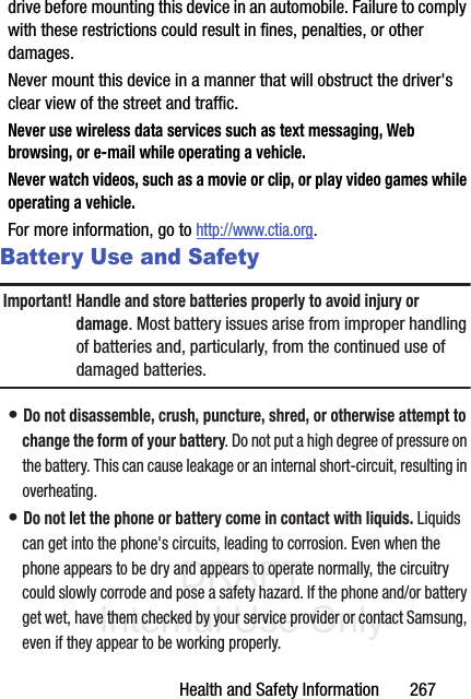 DRAFT Internal Use OnlyHealth and Safety Information       267drive before mounting this device in an automobile. Failure to comply with these restrictions could result in fines, penalties, or other damages.Never mount this device in a manner that will obstruct the driver&apos;s clear view of the street and traffic.Never use wireless data services such as text messaging, Web browsing, or e-mail while operating a vehicle.Never watch videos, such as a movie or clip, or play video games while operating a vehicle.For more information, go to http://www.ctia.org.Battery Use and SafetyImportant! Handle and store batteries properly to avoid injury or damage. Most battery issues arise from improper handling of batteries and, particularly, from the continued use of damaged batteries.• Do not disassemble, crush, puncture, shred, or otherwise attempt to change the form of your battery. Do not put a high degree of pressure on the battery. This can cause leakage or an internal short-circuit, resulting in overheating.• Do not let the phone or battery come in contact with liquids. Liquids can get into the phone&apos;s circuits, leading to corrosion. Even when the phone appears to be dry and appears to operate normally, the circuitry could slowly corrode and pose a safety hazard. If the phone and/or battery get wet, have them checked by your service provider or contact Samsung, even if they appear to be working properly.