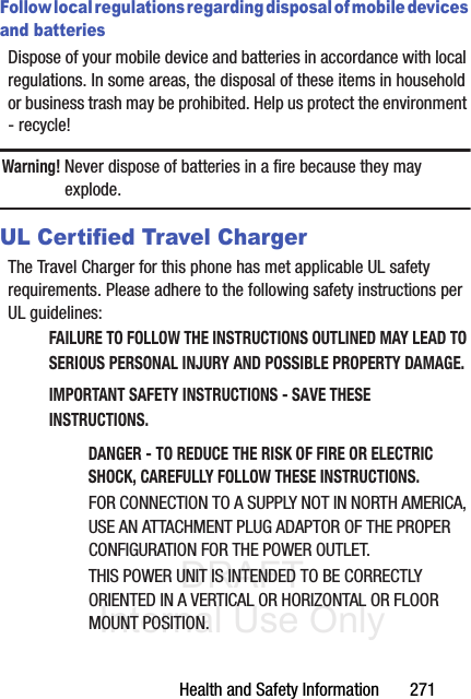 DRAFT Internal Use OnlyHealth and Safety Information       271Follow local regulations regarding disposal of mobile devices and batteriesDispose of your mobile device and batteries in accordance with local regulations. In some areas, the disposal of these items in household or business trash may be prohibited. Help us protect the environment - recycle!Warning! Never dispose of batteries in a fire because they may explode.UL Certified Travel ChargerThe Travel Charger for this phone has met applicable UL safety requirements. Please adhere to the following safety instructions per UL guidelines:FAILURE TO FOLLOW THE INSTRUCTIONS OUTLINED MAY LEAD TO SERIOUS PERSONAL INJURY AND POSSIBLE PROPERTY DAMAGE.IMPORTANT SAFETY INSTRUCTIONS - SAVE THESE INSTRUCTIONS.DANGER - TO REDUCE THE RISK OF FIRE OR ELECTRIC SHOCK, CAREFULLY FOLLOW THESE INSTRUCTIONS.FOR CONNECTION TO A SUPPLY NOT IN NORTH AMERICA, USE AN ATTACHMENT PLUG ADAPTOR OF THE PROPER CONFIGURATION FOR THE POWER OUTLET.THIS POWER UNIT IS INTENDED TO BE CORRECTLY ORIENTED IN A VERTICAL OR HORIZONTAL OR FLOOR MOUNT POSITION.