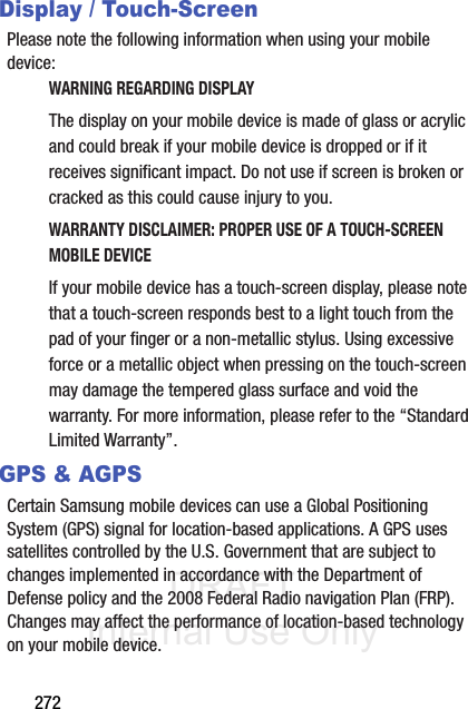 DRAFT Internal Use Only272Display / Touch-ScreenPlease note the following information when using your mobile device:WARNING REGARDING DISPLAYThe display on your mobile device is made of glass or acrylic and could break if your mobile device is dropped or if it receives significant impact. Do not use if screen is broken or cracked as this could cause injury to you.WARRANTY DISCLAIMER: PROPER USE OF A TOUCH-SCREEN MOBILE DEVICEIf your mobile device has a touch-screen display, please note that a touch-screen responds best to a light touch from the pad of your finger or a non-metallic stylus. Using excessive force or a metallic object when pressing on the touch-screen may damage the tempered glass surface and void the warranty. For more information, please refer to the “Standard Limited Warranty”.GPS &amp; AGPSCertain Samsung mobile devices can use a Global Positioning System (GPS) signal for location-based applications. A GPS uses satellites controlled by the U.S. Government that are subject to changes implemented in accordance with the Department of Defense policy and the 2008 Federal Radio navigation Plan (FRP). Changes may affect the performance of location-based technology on your mobile device.